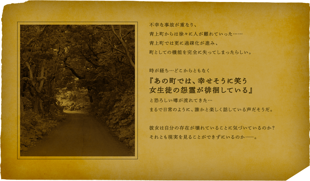 不幸な事故が重なり、青上町からは徐々に人が離れていった……青上町では更に過疎化が進み、町としての機能を完全に失ってしまったらしい。時が経ち…どこからともなく『あの町では、幸せそうに笑う女生徒の怨霊が徘徊している』と恐ろしい噂が流れてきた…まるで日常のように、誰かと楽しく話している声だそうだ。彼女は自分の存在が壊れていることにい気づいているのか？それとも現実を見ることができずにいるのか――。